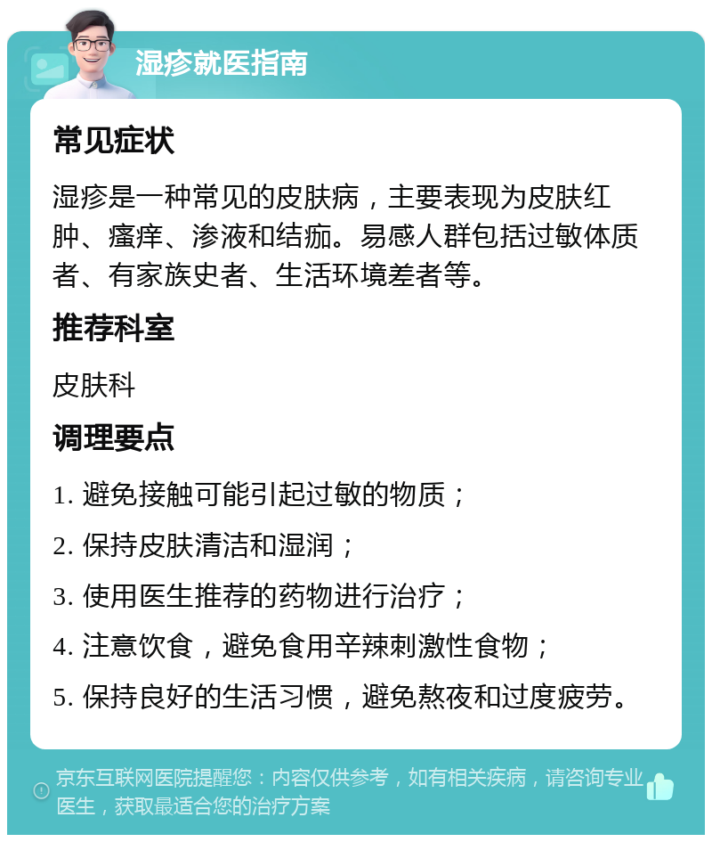 湿疹就医指南 常见症状 湿疹是一种常见的皮肤病，主要表现为皮肤红肿、瘙痒、渗液和结痂。易感人群包括过敏体质者、有家族史者、生活环境差者等。 推荐科室 皮肤科 调理要点 1. 避免接触可能引起过敏的物质； 2. 保持皮肤清洁和湿润； 3. 使用医生推荐的药物进行治疗； 4. 注意饮食，避免食用辛辣刺激性食物； 5. 保持良好的生活习惯，避免熬夜和过度疲劳。