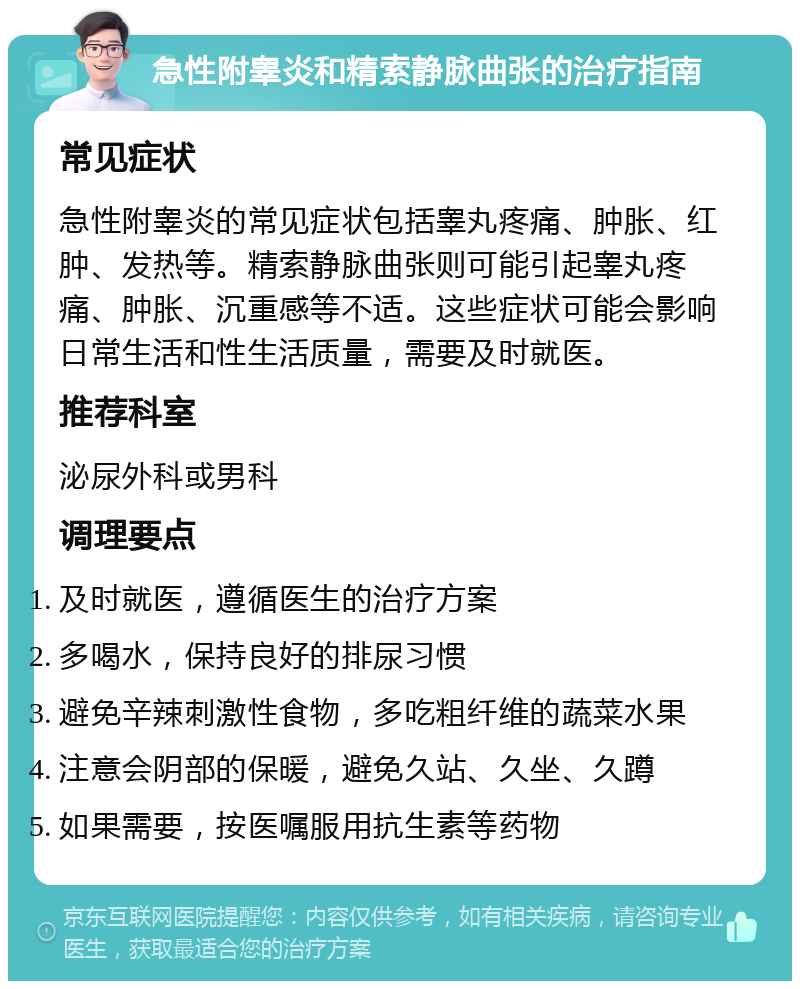 急性附睾炎和精索静脉曲张的治疗指南 常见症状 急性附睾炎的常见症状包括睾丸疼痛、肿胀、红肿、发热等。精索静脉曲张则可能引起睾丸疼痛、肿胀、沉重感等不适。这些症状可能会影响日常生活和性生活质量，需要及时就医。 推荐科室 泌尿外科或男科 调理要点 及时就医，遵循医生的治疗方案 多喝水，保持良好的排尿习惯 避免辛辣刺激性食物，多吃粗纤维的蔬菜水果 注意会阴部的保暖，避免久站、久坐、久蹲 如果需要，按医嘱服用抗生素等药物