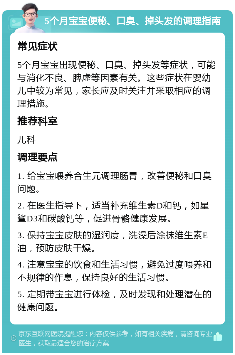 5个月宝宝便秘、口臭、掉头发的调理指南 常见症状 5个月宝宝出现便秘、口臭、掉头发等症状，可能与消化不良、脾虚等因素有关。这些症状在婴幼儿中较为常见，家长应及时关注并采取相应的调理措施。 推荐科室 儿科 调理要点 1. 给宝宝喂养合生元调理肠胃，改善便秘和口臭问题。 2. 在医生指导下，适当补充维生素D和钙，如星鲨D3和碳酸钙等，促进骨骼健康发展。 3. 保持宝宝皮肤的湿润度，洗澡后涂抹维生素E油，预防皮肤干燥。 4. 注意宝宝的饮食和生活习惯，避免过度喂养和不规律的作息，保持良好的生活习惯。 5. 定期带宝宝进行体检，及时发现和处理潜在的健康问题。