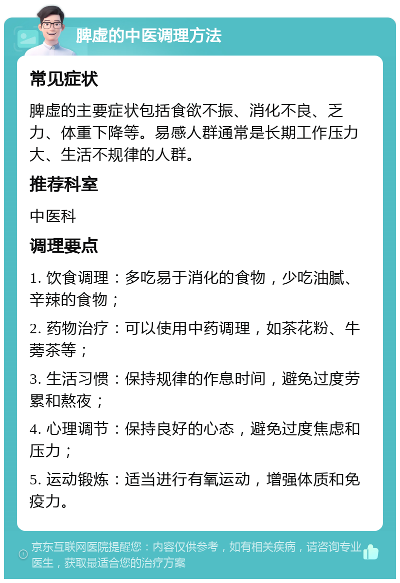 脾虚的中医调理方法 常见症状 脾虚的主要症状包括食欲不振、消化不良、乏力、体重下降等。易感人群通常是长期工作压力大、生活不规律的人群。 推荐科室 中医科 调理要点 1. 饮食调理：多吃易于消化的食物，少吃油腻、辛辣的食物； 2. 药物治疗：可以使用中药调理，如茶花粉、牛蒡茶等； 3. 生活习惯：保持规律的作息时间，避免过度劳累和熬夜； 4. 心理调节：保持良好的心态，避免过度焦虑和压力； 5. 运动锻炼：适当进行有氧运动，增强体质和免疫力。