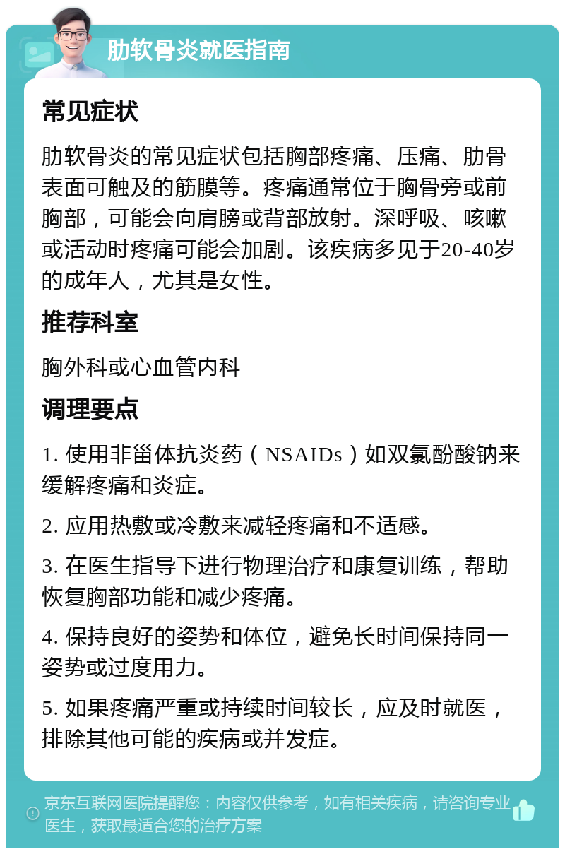 肋软骨炎就医指南 常见症状 肋软骨炎的常见症状包括胸部疼痛、压痛、肋骨表面可触及的筋膜等。疼痛通常位于胸骨旁或前胸部，可能会向肩膀或背部放射。深呼吸、咳嗽或活动时疼痛可能会加剧。该疾病多见于20-40岁的成年人，尤其是女性。 推荐科室 胸外科或心血管内科 调理要点 1. 使用非甾体抗炎药（NSAIDs）如双氯酚酸钠来缓解疼痛和炎症。 2. 应用热敷或冷敷来减轻疼痛和不适感。 3. 在医生指导下进行物理治疗和康复训练，帮助恢复胸部功能和减少疼痛。 4. 保持良好的姿势和体位，避免长时间保持同一姿势或过度用力。 5. 如果疼痛严重或持续时间较长，应及时就医，排除其他可能的疾病或并发症。