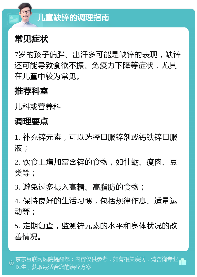 儿童缺锌的调理指南 常见症状 7岁的孩子偏胖、出汗多可能是缺锌的表现，缺锌还可能导致食欲不振、免疫力下降等症状，尤其在儿童中较为常见。 推荐科室 儿科或营养科 调理要点 1. 补充锌元素，可以选择口服锌剂或钙铁锌口服液； 2. 饮食上增加富含锌的食物，如牡蛎、瘦肉、豆类等； 3. 避免过多摄入高糖、高脂肪的食物； 4. 保持良好的生活习惯，包括规律作息、适量运动等； 5. 定期复查，监测锌元素的水平和身体状况的改善情况。