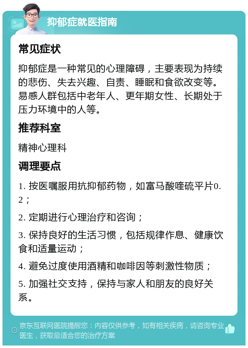 抑郁症就医指南 常见症状 抑郁症是一种常见的心理障碍，主要表现为持续的悲伤、失去兴趣、自责、睡眠和食欲改变等。易感人群包括中老年人、更年期女性、长期处于压力环境中的人等。 推荐科室 精神心理科 调理要点 1. 按医嘱服用抗抑郁药物，如富马酸喹硫平片0.2； 2. 定期进行心理治疗和咨询； 3. 保持良好的生活习惯，包括规律作息、健康饮食和适量运动； 4. 避免过度使用酒精和咖啡因等刺激性物质； 5. 加强社交支持，保持与家人和朋友的良好关系。