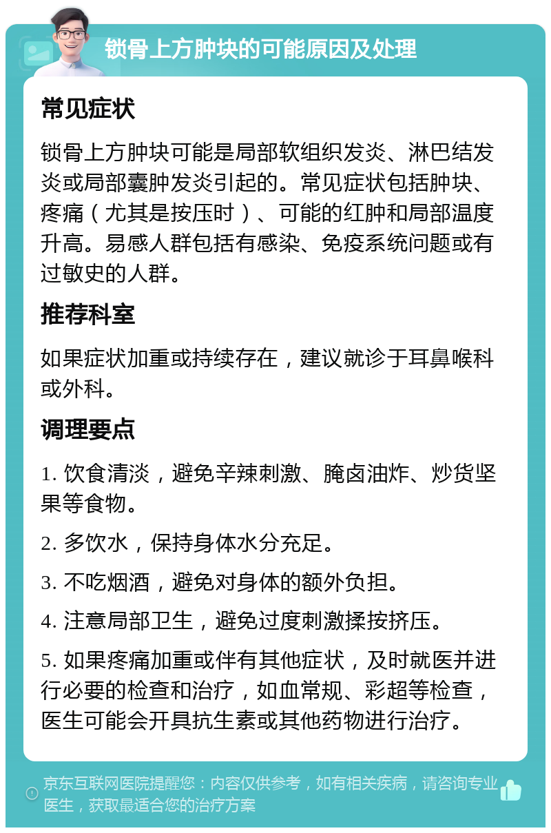 锁骨上方肿块的可能原因及处理 常见症状 锁骨上方肿块可能是局部软组织发炎、淋巴结发炎或局部囊肿发炎引起的。常见症状包括肿块、疼痛（尤其是按压时）、可能的红肿和局部温度升高。易感人群包括有感染、免疫系统问题或有过敏史的人群。 推荐科室 如果症状加重或持续存在，建议就诊于耳鼻喉科或外科。 调理要点 1. 饮食清淡，避免辛辣刺激、腌卤油炸、炒货坚果等食物。 2. 多饮水，保持身体水分充足。 3. 不吃烟酒，避免对身体的额外负担。 4. 注意局部卫生，避免过度刺激揉按挤压。 5. 如果疼痛加重或伴有其他症状，及时就医并进行必要的检查和治疗，如血常规、彩超等检查，医生可能会开具抗生素或其他药物进行治疗。