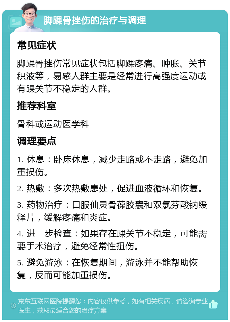 脚踝骨挫伤的治疗与调理 常见症状 脚踝骨挫伤常见症状包括脚踝疼痛、肿胀、关节积液等，易感人群主要是经常进行高强度运动或有踝关节不稳定的人群。 推荐科室 骨科或运动医学科 调理要点 1. 休息：卧床休息，减少走路或不走路，避免加重损伤。 2. 热敷：多次热敷患处，促进血液循环和恢复。 3. 药物治疗：口服仙灵骨葆胶囊和双氯芬酸钠缓释片，缓解疼痛和炎症。 4. 进一步检查：如果存在踝关节不稳定，可能需要手术治疗，避免经常性扭伤。 5. 避免游泳：在恢复期间，游泳并不能帮助恢复，反而可能加重损伤。