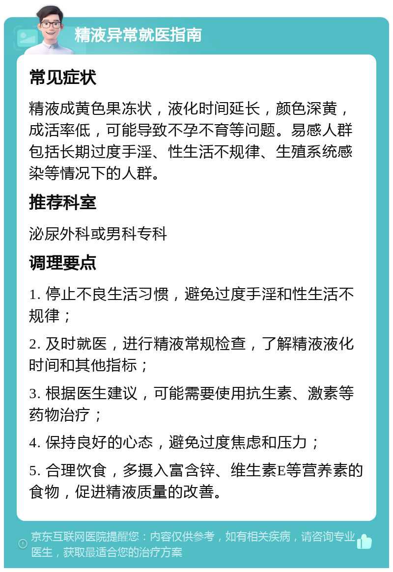 精液异常就医指南 常见症状 精液成黄色果冻状，液化时间延长，颜色深黄，成活率低，可能导致不孕不育等问题。易感人群包括长期过度手淫、性生活不规律、生殖系统感染等情况下的人群。 推荐科室 泌尿外科或男科专科 调理要点 1. 停止不良生活习惯，避免过度手淫和性生活不规律； 2. 及时就医，进行精液常规检查，了解精液液化时间和其他指标； 3. 根据医生建议，可能需要使用抗生素、激素等药物治疗； 4. 保持良好的心态，避免过度焦虑和压力； 5. 合理饮食，多摄入富含锌、维生素E等营养素的食物，促进精液质量的改善。