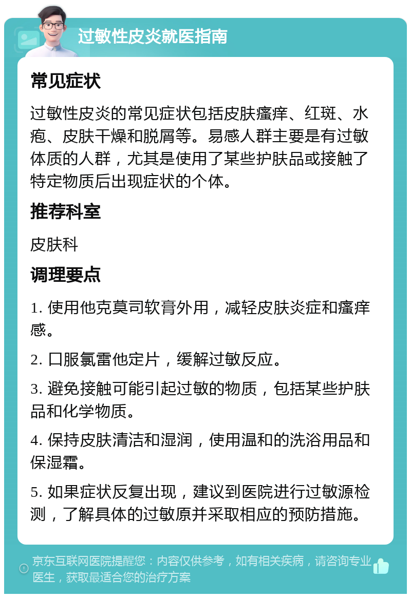 过敏性皮炎就医指南 常见症状 过敏性皮炎的常见症状包括皮肤瘙痒、红斑、水疱、皮肤干燥和脱屑等。易感人群主要是有过敏体质的人群，尤其是使用了某些护肤品或接触了特定物质后出现症状的个体。 推荐科室 皮肤科 调理要点 1. 使用他克莫司软膏外用，减轻皮肤炎症和瘙痒感。 2. 口服氯雷他定片，缓解过敏反应。 3. 避免接触可能引起过敏的物质，包括某些护肤品和化学物质。 4. 保持皮肤清洁和湿润，使用温和的洗浴用品和保湿霜。 5. 如果症状反复出现，建议到医院进行过敏源检测，了解具体的过敏原并采取相应的预防措施。