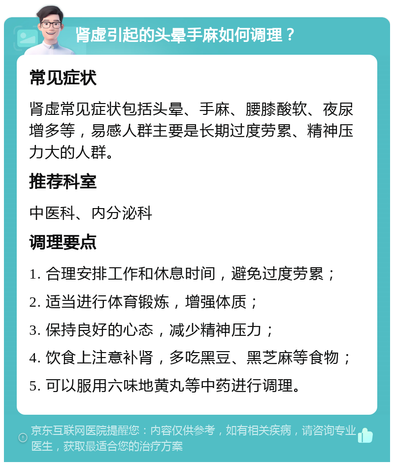 肾虚引起的头晕手麻如何调理？ 常见症状 肾虚常见症状包括头晕、手麻、腰膝酸软、夜尿增多等，易感人群主要是长期过度劳累、精神压力大的人群。 推荐科室 中医科、内分泌科 调理要点 1. 合理安排工作和休息时间，避免过度劳累； 2. 适当进行体育锻炼，增强体质； 3. 保持良好的心态，减少精神压力； 4. 饮食上注意补肾，多吃黑豆、黑芝麻等食物； 5. 可以服用六味地黄丸等中药进行调理。