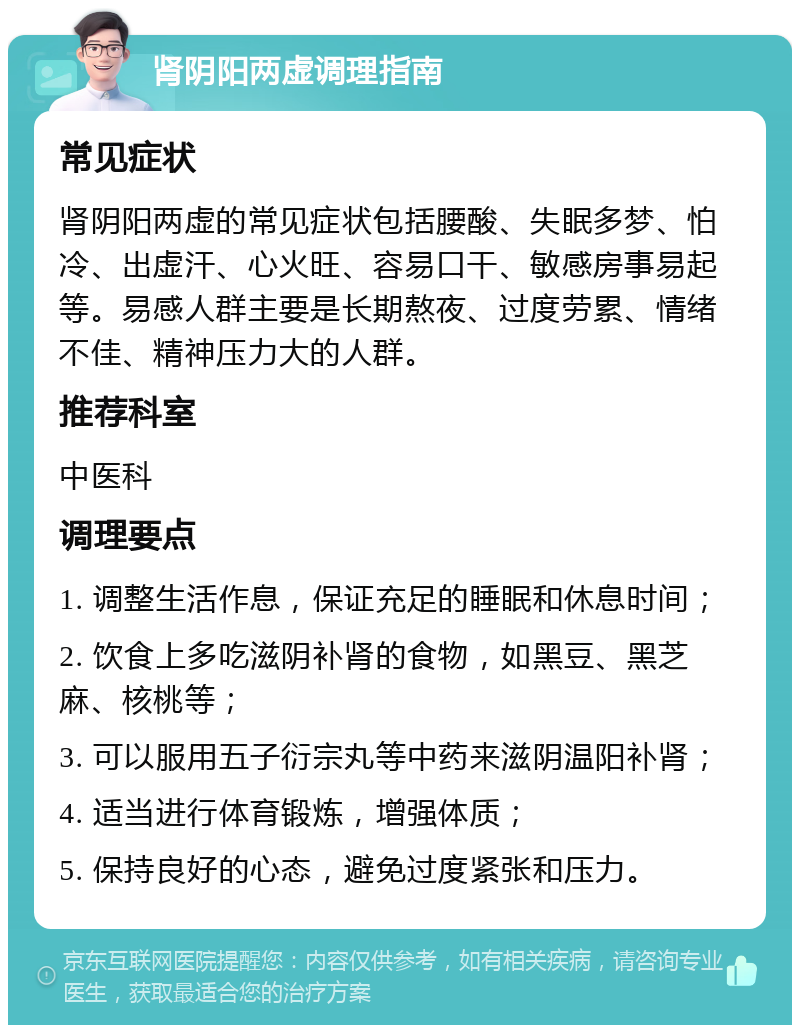 肾阴阳两虚调理指南 常见症状 肾阴阳两虚的常见症状包括腰酸、失眠多梦、怕冷、出虚汗、心火旺、容易口干、敏感房事易起等。易感人群主要是长期熬夜、过度劳累、情绪不佳、精神压力大的人群。 推荐科室 中医科 调理要点 1. 调整生活作息，保证充足的睡眠和休息时间； 2. 饮食上多吃滋阴补肾的食物，如黑豆、黑芝麻、核桃等； 3. 可以服用五子衍宗丸等中药来滋阴温阳补肾； 4. 适当进行体育锻炼，增强体质； 5. 保持良好的心态，避免过度紧张和压力。