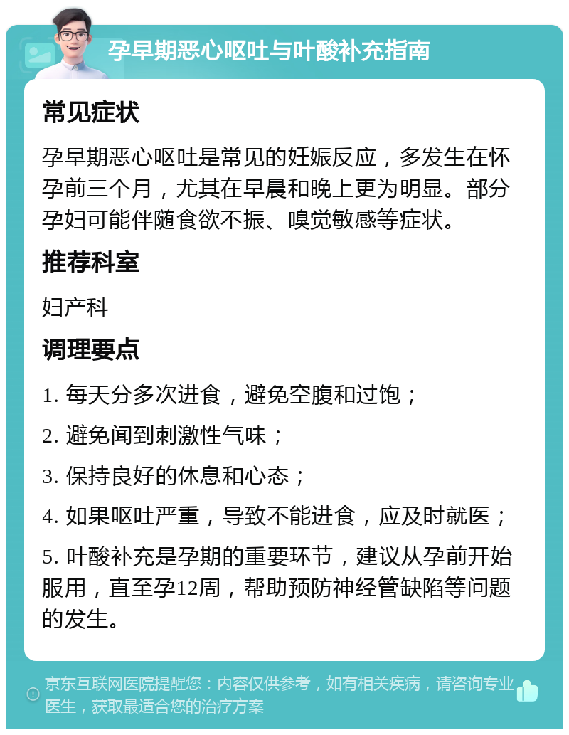 孕早期恶心呕吐与叶酸补充指南 常见症状 孕早期恶心呕吐是常见的妊娠反应，多发生在怀孕前三个月，尤其在早晨和晚上更为明显。部分孕妇可能伴随食欲不振、嗅觉敏感等症状。 推荐科室 妇产科 调理要点 1. 每天分多次进食，避免空腹和过饱； 2. 避免闻到刺激性气味； 3. 保持良好的休息和心态； 4. 如果呕吐严重，导致不能进食，应及时就医； 5. 叶酸补充是孕期的重要环节，建议从孕前开始服用，直至孕12周，帮助预防神经管缺陷等问题的发生。