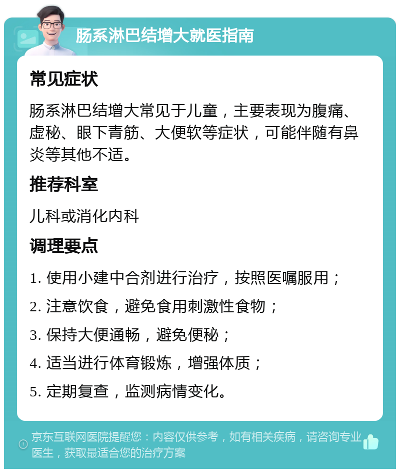 肠系淋巴结增大就医指南 常见症状 肠系淋巴结增大常见于儿童，主要表现为腹痛、虚秘、眼下青筋、大便软等症状，可能伴随有鼻炎等其他不适。 推荐科室 儿科或消化内科 调理要点 1. 使用小建中合剂进行治疗，按照医嘱服用； 2. 注意饮食，避免食用刺激性食物； 3. 保持大便通畅，避免便秘； 4. 适当进行体育锻炼，增强体质； 5. 定期复查，监测病情变化。