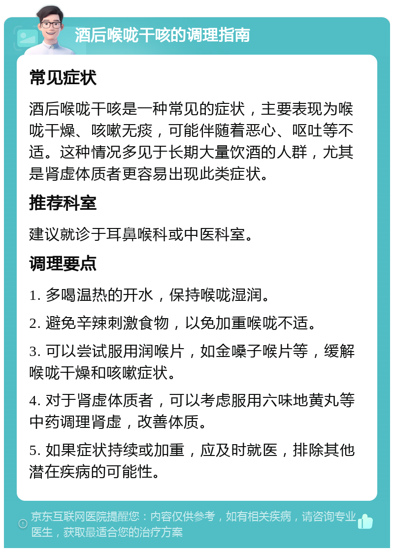 酒后喉咙干咳的调理指南 常见症状 酒后喉咙干咳是一种常见的症状，主要表现为喉咙干燥、咳嗽无痰，可能伴随着恶心、呕吐等不适。这种情况多见于长期大量饮酒的人群，尤其是肾虚体质者更容易出现此类症状。 推荐科室 建议就诊于耳鼻喉科或中医科室。 调理要点 1. 多喝温热的开水，保持喉咙湿润。 2. 避免辛辣刺激食物，以免加重喉咙不适。 3. 可以尝试服用润喉片，如金嗓子喉片等，缓解喉咙干燥和咳嗽症状。 4. 对于肾虚体质者，可以考虑服用六味地黄丸等中药调理肾虚，改善体质。 5. 如果症状持续或加重，应及时就医，排除其他潜在疾病的可能性。