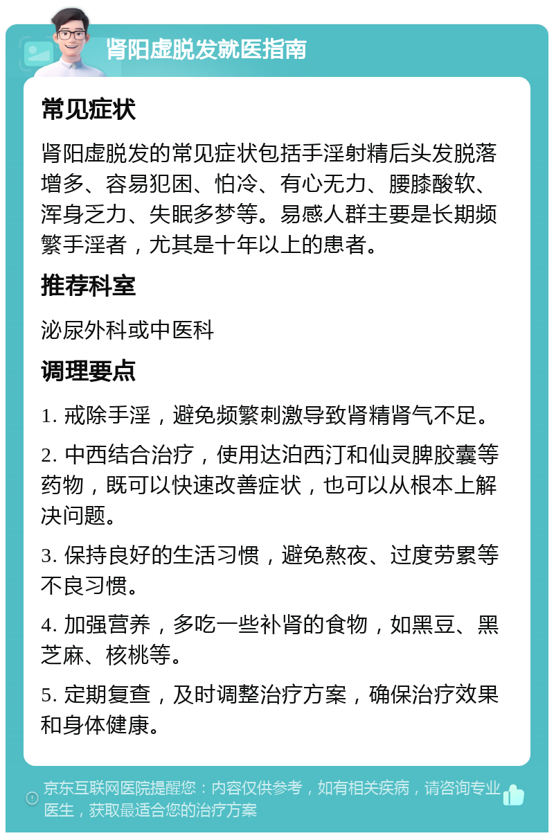 肾阳虚脱发就医指南 常见症状 肾阳虚脱发的常见症状包括手淫射精后头发脱落增多、容易犯困、怕冷、有心无力、腰膝酸软、浑身乏力、失眠多梦等。易感人群主要是长期频繁手淫者，尤其是十年以上的患者。 推荐科室 泌尿外科或中医科 调理要点 1. 戒除手淫，避免频繁刺激导致肾精肾气不足。 2. 中西结合治疗，使用达泊西汀和仙灵脾胶囊等药物，既可以快速改善症状，也可以从根本上解决问题。 3. 保持良好的生活习惯，避免熬夜、过度劳累等不良习惯。 4. 加强营养，多吃一些补肾的食物，如黑豆、黑芝麻、核桃等。 5. 定期复查，及时调整治疗方案，确保治疗效果和身体健康。