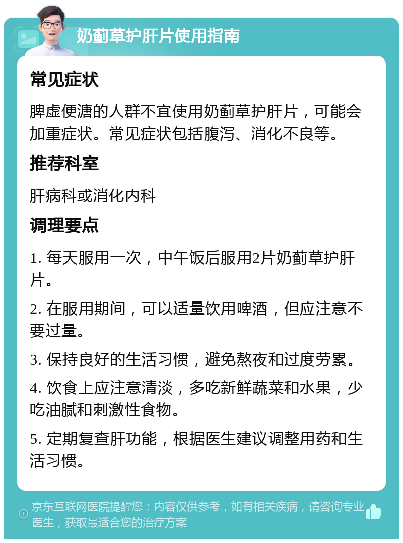 奶蓟草护肝片使用指南 常见症状 脾虚便溏的人群不宜使用奶蓟草护肝片，可能会加重症状。常见症状包括腹泻、消化不良等。 推荐科室 肝病科或消化内科 调理要点 1. 每天服用一次，中午饭后服用2片奶蓟草护肝片。 2. 在服用期间，可以适量饮用啤酒，但应注意不要过量。 3. 保持良好的生活习惯，避免熬夜和过度劳累。 4. 饮食上应注意清淡，多吃新鲜蔬菜和水果，少吃油腻和刺激性食物。 5. 定期复查肝功能，根据医生建议调整用药和生活习惯。