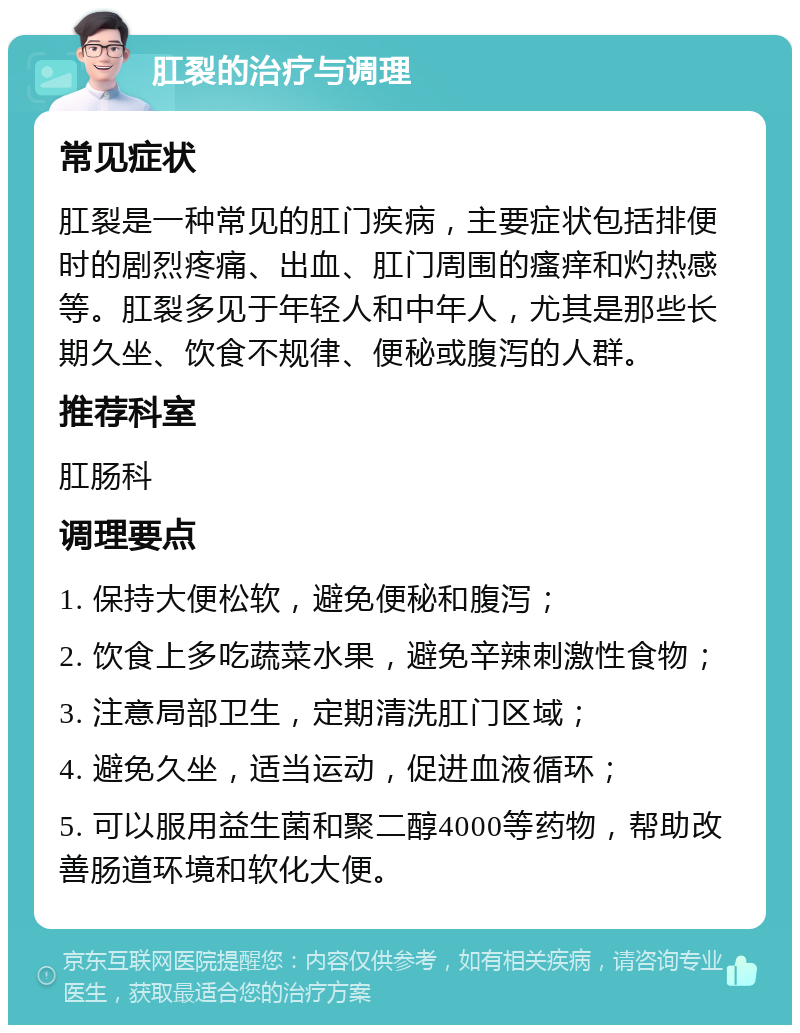 肛裂的治疗与调理 常见症状 肛裂是一种常见的肛门疾病，主要症状包括排便时的剧烈疼痛、出血、肛门周围的瘙痒和灼热感等。肛裂多见于年轻人和中年人，尤其是那些长期久坐、饮食不规律、便秘或腹泻的人群。 推荐科室 肛肠科 调理要点 1. 保持大便松软，避免便秘和腹泻； 2. 饮食上多吃蔬菜水果，避免辛辣刺激性食物； 3. 注意局部卫生，定期清洗肛门区域； 4. 避免久坐，适当运动，促进血液循环； 5. 可以服用益生菌和聚二醇4000等药物，帮助改善肠道环境和软化大便。