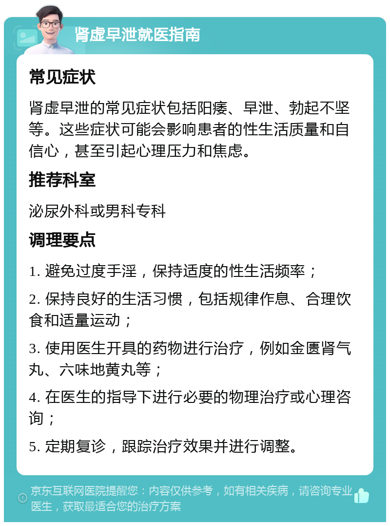 肾虚早泄就医指南 常见症状 肾虚早泄的常见症状包括阳痿、早泄、勃起不坚等。这些症状可能会影响患者的性生活质量和自信心，甚至引起心理压力和焦虑。 推荐科室 泌尿外科或男科专科 调理要点 1. 避免过度手淫，保持适度的性生活频率； 2. 保持良好的生活习惯，包括规律作息、合理饮食和适量运动； 3. 使用医生开具的药物进行治疗，例如金匮肾气丸、六味地黄丸等； 4. 在医生的指导下进行必要的物理治疗或心理咨询； 5. 定期复诊，跟踪治疗效果并进行调整。