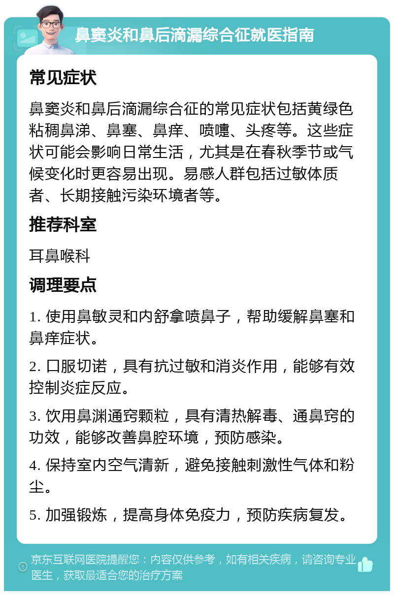 鼻窦炎和鼻后滴漏综合征就医指南 常见症状 鼻窦炎和鼻后滴漏综合征的常见症状包括黄绿色粘稠鼻涕、鼻塞、鼻痒、喷嚏、头疼等。这些症状可能会影响日常生活，尤其是在春秋季节或气候变化时更容易出现。易感人群包括过敏体质者、长期接触污染环境者等。 推荐科室 耳鼻喉科 调理要点 1. 使用鼻敏灵和内舒拿喷鼻子，帮助缓解鼻塞和鼻痒症状。 2. 口服切诺，具有抗过敏和消炎作用，能够有效控制炎症反应。 3. 饮用鼻渊通窍颗粒，具有清热解毒、通鼻窍的功效，能够改善鼻腔环境，预防感染。 4. 保持室内空气清新，避免接触刺激性气体和粉尘。 5. 加强锻炼，提高身体免疫力，预防疾病复发。