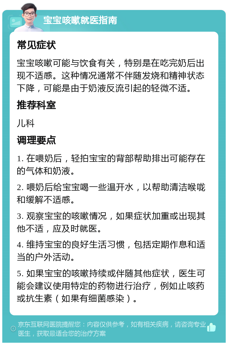 宝宝咳嗽就医指南 常见症状 宝宝咳嗽可能与饮食有关，特别是在吃完奶后出现不适感。这种情况通常不伴随发烧和精神状态下降，可能是由于奶液反流引起的轻微不适。 推荐科室 儿科 调理要点 1. 在喂奶后，轻拍宝宝的背部帮助排出可能存在的气体和奶液。 2. 喂奶后给宝宝喝一些温开水，以帮助清洁喉咙和缓解不适感。 3. 观察宝宝的咳嗽情况，如果症状加重或出现其他不适，应及时就医。 4. 维持宝宝的良好生活习惯，包括定期作息和适当的户外活动。 5. 如果宝宝的咳嗽持续或伴随其他症状，医生可能会建议使用特定的药物进行治疗，例如止咳药或抗生素（如果有细菌感染）。