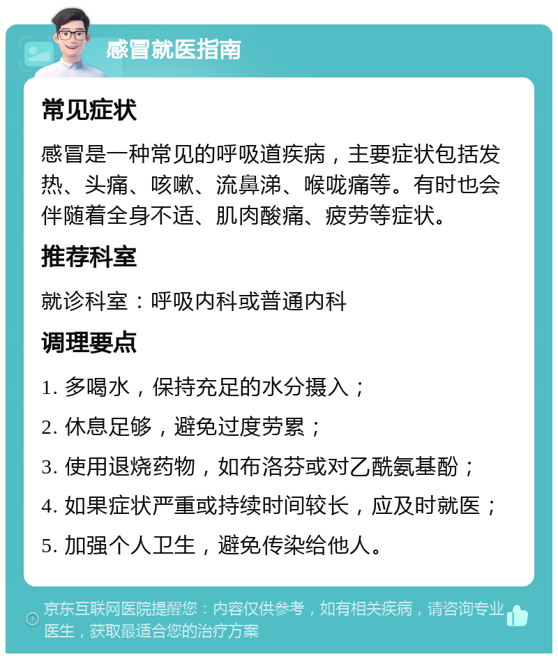 感冒就医指南 常见症状 感冒是一种常见的呼吸道疾病，主要症状包括发热、头痛、咳嗽、流鼻涕、喉咙痛等。有时也会伴随着全身不适、肌肉酸痛、疲劳等症状。 推荐科室 就诊科室：呼吸内科或普通内科 调理要点 1. 多喝水，保持充足的水分摄入； 2. 休息足够，避免过度劳累； 3. 使用退烧药物，如布洛芬或对乙酰氨基酚； 4. 如果症状严重或持续时间较长，应及时就医； 5. 加强个人卫生，避免传染给他人。