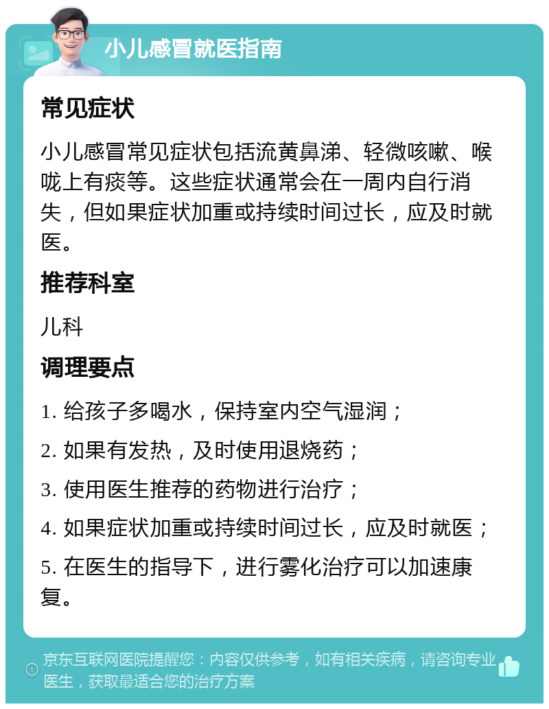 小儿感冒就医指南 常见症状 小儿感冒常见症状包括流黄鼻涕、轻微咳嗽、喉咙上有痰等。这些症状通常会在一周内自行消失，但如果症状加重或持续时间过长，应及时就医。 推荐科室 儿科 调理要点 1. 给孩子多喝水，保持室内空气湿润； 2. 如果有发热，及时使用退烧药； 3. 使用医生推荐的药物进行治疗； 4. 如果症状加重或持续时间过长，应及时就医； 5. 在医生的指导下，进行雾化治疗可以加速康复。