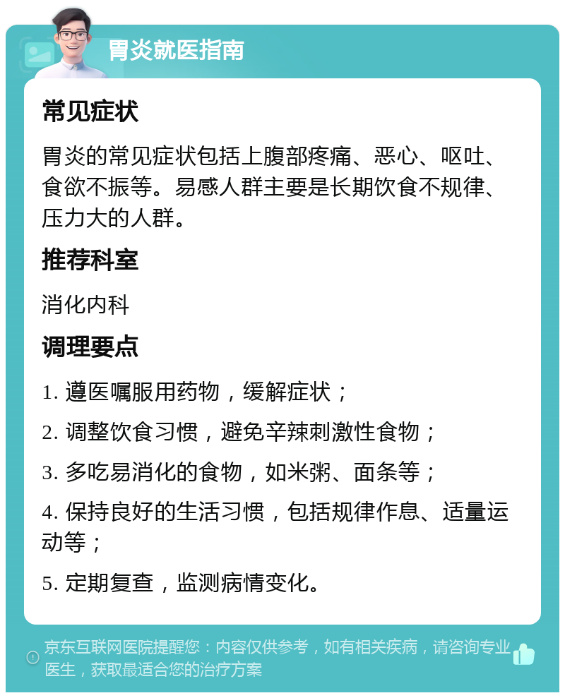 胃炎就医指南 常见症状 胃炎的常见症状包括上腹部疼痛、恶心、呕吐、食欲不振等。易感人群主要是长期饮食不规律、压力大的人群。 推荐科室 消化内科 调理要点 1. 遵医嘱服用药物，缓解症状； 2. 调整饮食习惯，避免辛辣刺激性食物； 3. 多吃易消化的食物，如米粥、面条等； 4. 保持良好的生活习惯，包括规律作息、适量运动等； 5. 定期复查，监测病情变化。