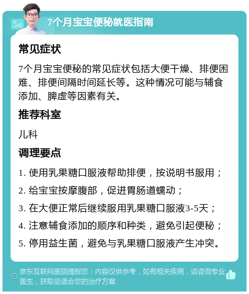 7个月宝宝便秘就医指南 常见症状 7个月宝宝便秘的常见症状包括大便干燥、排便困难、排便间隔时间延长等。这种情况可能与辅食添加、脾虚等因素有关。 推荐科室 儿科 调理要点 1. 使用乳果糖口服液帮助排便，按说明书服用； 2. 给宝宝按摩腹部，促进胃肠道蠕动； 3. 在大便正常后继续服用乳果糖口服液3-5天； 4. 注意辅食添加的顺序和种类，避免引起便秘； 5. 停用益生菌，避免与乳果糖口服液产生冲突。