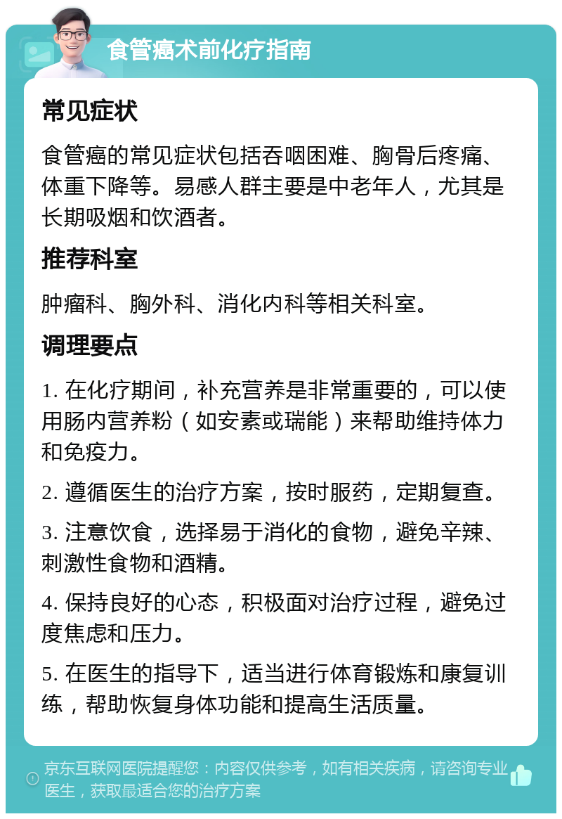 食管癌术前化疗指南 常见症状 食管癌的常见症状包括吞咽困难、胸骨后疼痛、体重下降等。易感人群主要是中老年人，尤其是长期吸烟和饮酒者。 推荐科室 肿瘤科、胸外科、消化内科等相关科室。 调理要点 1. 在化疗期间，补充营养是非常重要的，可以使用肠内营养粉（如安素或瑞能）来帮助维持体力和免疫力。 2. 遵循医生的治疗方案，按时服药，定期复查。 3. 注意饮食，选择易于消化的食物，避免辛辣、刺激性食物和酒精。 4. 保持良好的心态，积极面对治疗过程，避免过度焦虑和压力。 5. 在医生的指导下，适当进行体育锻炼和康复训练，帮助恢复身体功能和提高生活质量。