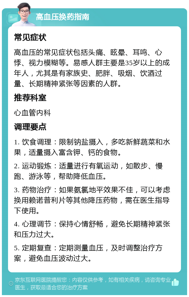 高血压换药指南 常见症状 高血压的常见症状包括头痛、眩晕、耳鸣、心悸、视力模糊等。易感人群主要是35岁以上的成年人，尤其是有家族史、肥胖、吸烟、饮酒过量、长期精神紧张等因素的人群。 推荐科室 心血管内科 调理要点 1. 饮食调理：限制钠盐摄入，多吃新鲜蔬菜和水果，适量摄入富含钾、钙的食物。 2. 运动锻炼：适量进行有氧运动，如散步、慢跑、游泳等，帮助降低血压。 3. 药物治疗：如果氨氯地平效果不佳，可以考虑换用赖诺普利片等其他降压药物，需在医生指导下使用。 4. 心理调节：保持心情舒畅，避免长期精神紧张和压力过大。 5. 定期复查：定期测量血压，及时调整治疗方案，避免血压波动过大。