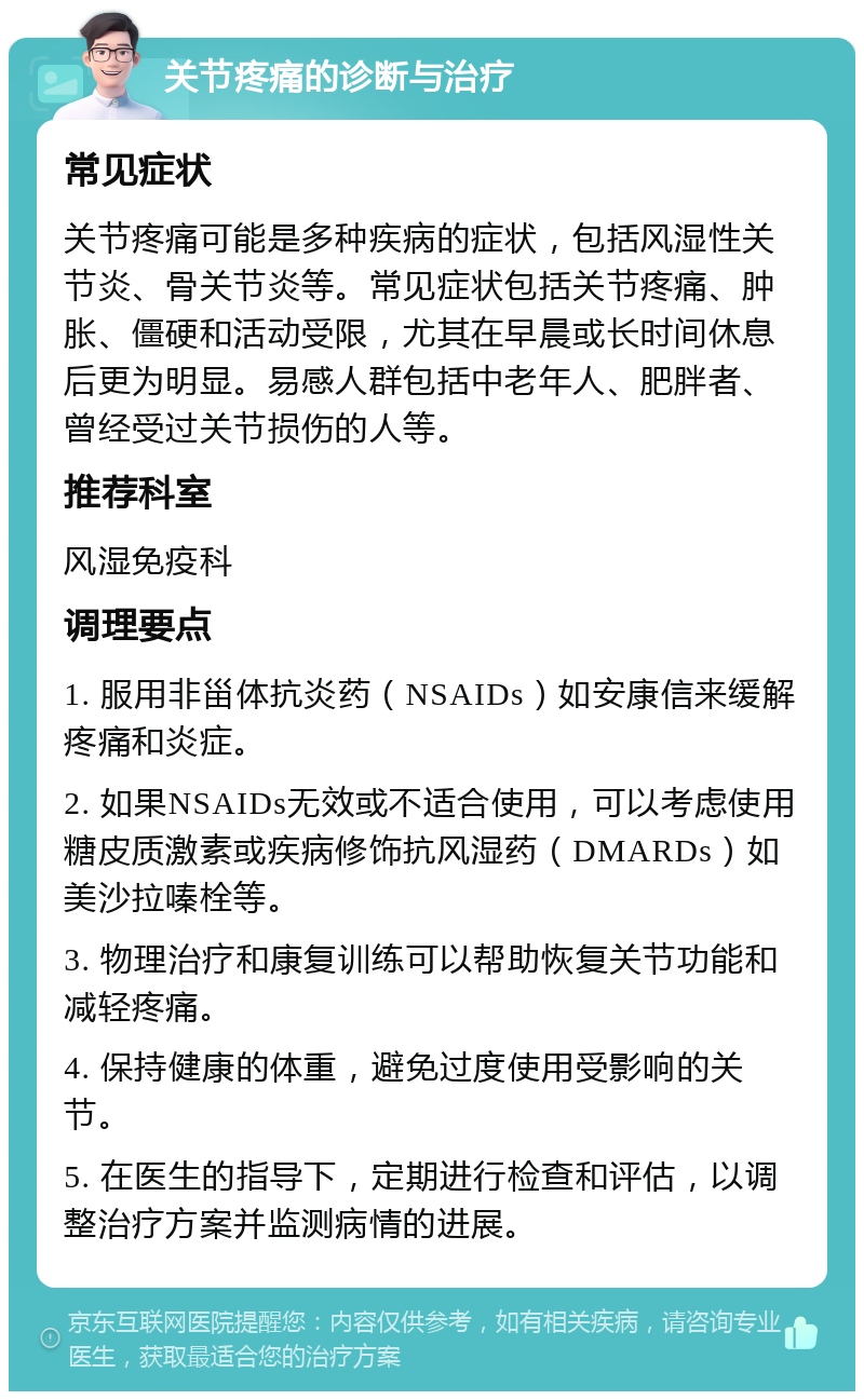 关节疼痛的诊断与治疗 常见症状 关节疼痛可能是多种疾病的症状，包括风湿性关节炎、骨关节炎等。常见症状包括关节疼痛、肿胀、僵硬和活动受限，尤其在早晨或长时间休息后更为明显。易感人群包括中老年人、肥胖者、曾经受过关节损伤的人等。 推荐科室 风湿免疫科 调理要点 1. 服用非甾体抗炎药（NSAIDs）如安康信来缓解疼痛和炎症。 2. 如果NSAIDs无效或不适合使用，可以考虑使用糖皮质激素或疾病修饰抗风湿药（DMARDs）如美沙拉嗪栓等。 3. 物理治疗和康复训练可以帮助恢复关节功能和减轻疼痛。 4. 保持健康的体重，避免过度使用受影响的关节。 5. 在医生的指导下，定期进行检查和评估，以调整治疗方案并监测病情的进展。