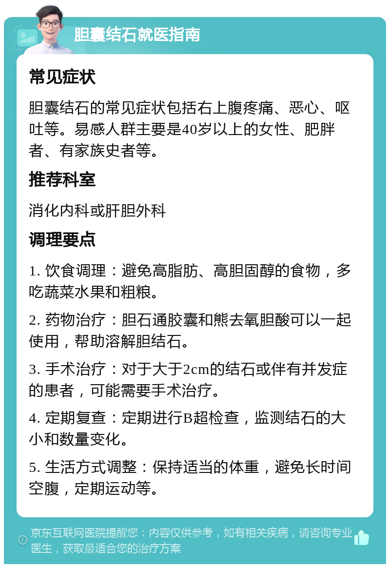 胆囊结石就医指南 常见症状 胆囊结石的常见症状包括右上腹疼痛、恶心、呕吐等。易感人群主要是40岁以上的女性、肥胖者、有家族史者等。 推荐科室 消化内科或肝胆外科 调理要点 1. 饮食调理：避免高脂肪、高胆固醇的食物，多吃蔬菜水果和粗粮。 2. 药物治疗：胆石通胶囊和熊去氧胆酸可以一起使用，帮助溶解胆结石。 3. 手术治疗：对于大于2cm的结石或伴有并发症的患者，可能需要手术治疗。 4. 定期复查：定期进行B超检查，监测结石的大小和数量变化。 5. 生活方式调整：保持适当的体重，避免长时间空腹，定期运动等。