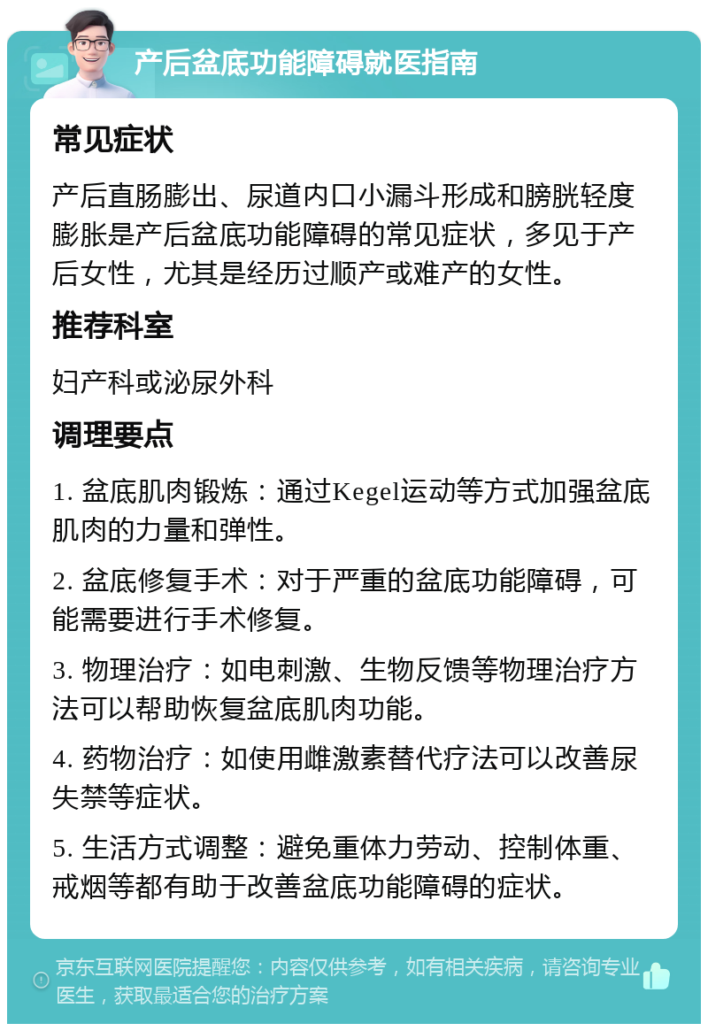 产后盆底功能障碍就医指南 常见症状 产后直肠膨出、尿道内口小漏斗形成和膀胱轻度膨胀是产后盆底功能障碍的常见症状，多见于产后女性，尤其是经历过顺产或难产的女性。 推荐科室 妇产科或泌尿外科 调理要点 1. 盆底肌肉锻炼：通过Kegel运动等方式加强盆底肌肉的力量和弹性。 2. 盆底修复手术：对于严重的盆底功能障碍，可能需要进行手术修复。 3. 物理治疗：如电刺激、生物反馈等物理治疗方法可以帮助恢复盆底肌肉功能。 4. 药物治疗：如使用雌激素替代疗法可以改善尿失禁等症状。 5. 生活方式调整：避免重体力劳动、控制体重、戒烟等都有助于改善盆底功能障碍的症状。