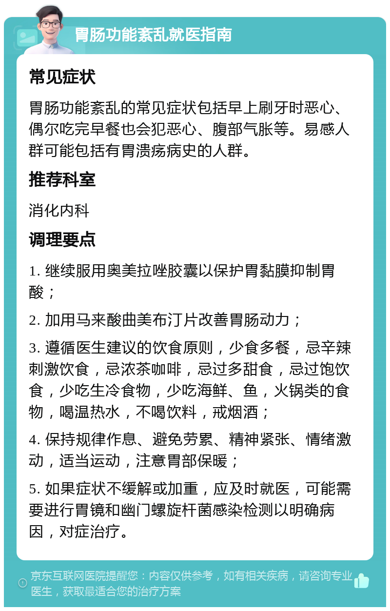 胃肠功能紊乱就医指南 常见症状 胃肠功能紊乱的常见症状包括早上刷牙时恶心、偶尔吃完早餐也会犯恶心、腹部气胀等。易感人群可能包括有胃溃疡病史的人群。 推荐科室 消化内科 调理要点 1. 继续服用奥美拉唑胶囊以保护胃黏膜抑制胃酸； 2. 加用马来酸曲美布汀片改善胃肠动力； 3. 遵循医生建议的饮食原则，少食多餐，忌辛辣刺激饮食，忌浓茶咖啡，忌过多甜食，忌过饱饮食，少吃生冷食物，少吃海鲜、鱼，火锅类的食物，喝温热水，不喝饮料，戒烟酒； 4. 保持规律作息、避免劳累、精神紧张、情绪激动，适当运动，注意胃部保暖； 5. 如果症状不缓解或加重，应及时就医，可能需要进行胃镜和幽门螺旋杆菌感染检测以明确病因，对症治疗。