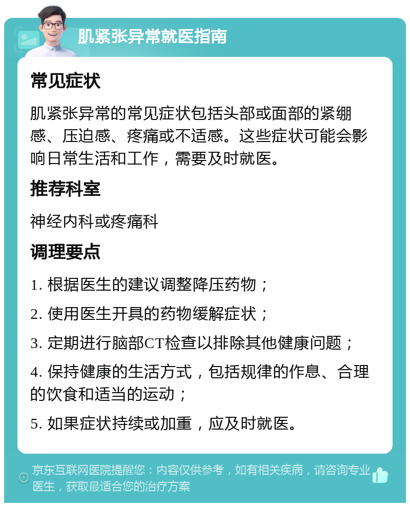 肌紧张异常就医指南 常见症状 肌紧张异常的常见症状包括头部或面部的紧绷感、压迫感、疼痛或不适感。这些症状可能会影响日常生活和工作，需要及时就医。 推荐科室 神经内科或疼痛科 调理要点 1. 根据医生的建议调整降压药物； 2. 使用医生开具的药物缓解症状； 3. 定期进行脑部CT检查以排除其他健康问题； 4. 保持健康的生活方式，包括规律的作息、合理的饮食和适当的运动； 5. 如果症状持续或加重，应及时就医。