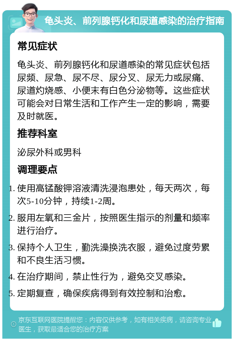 龟头炎、前列腺钙化和尿道感染的治疗指南 常见症状 龟头炎、前列腺钙化和尿道感染的常见症状包括尿频、尿急、尿不尽、尿分叉、尿无力或尿痛、尿道灼烧感、小便末有白色分泌物等。这些症状可能会对日常生活和工作产生一定的影响，需要及时就医。 推荐科室 泌尿外科或男科 调理要点 使用高锰酸钾溶液清洗浸泡患处，每天两次，每次5-10分钟，持续1-2周。 服用左氧和三金片，按照医生指示的剂量和频率进行治疗。 保持个人卫生，勤洗澡换洗衣服，避免过度劳累和不良生活习惯。 在治疗期间，禁止性行为，避免交叉感染。 定期复查，确保疾病得到有效控制和治愈。