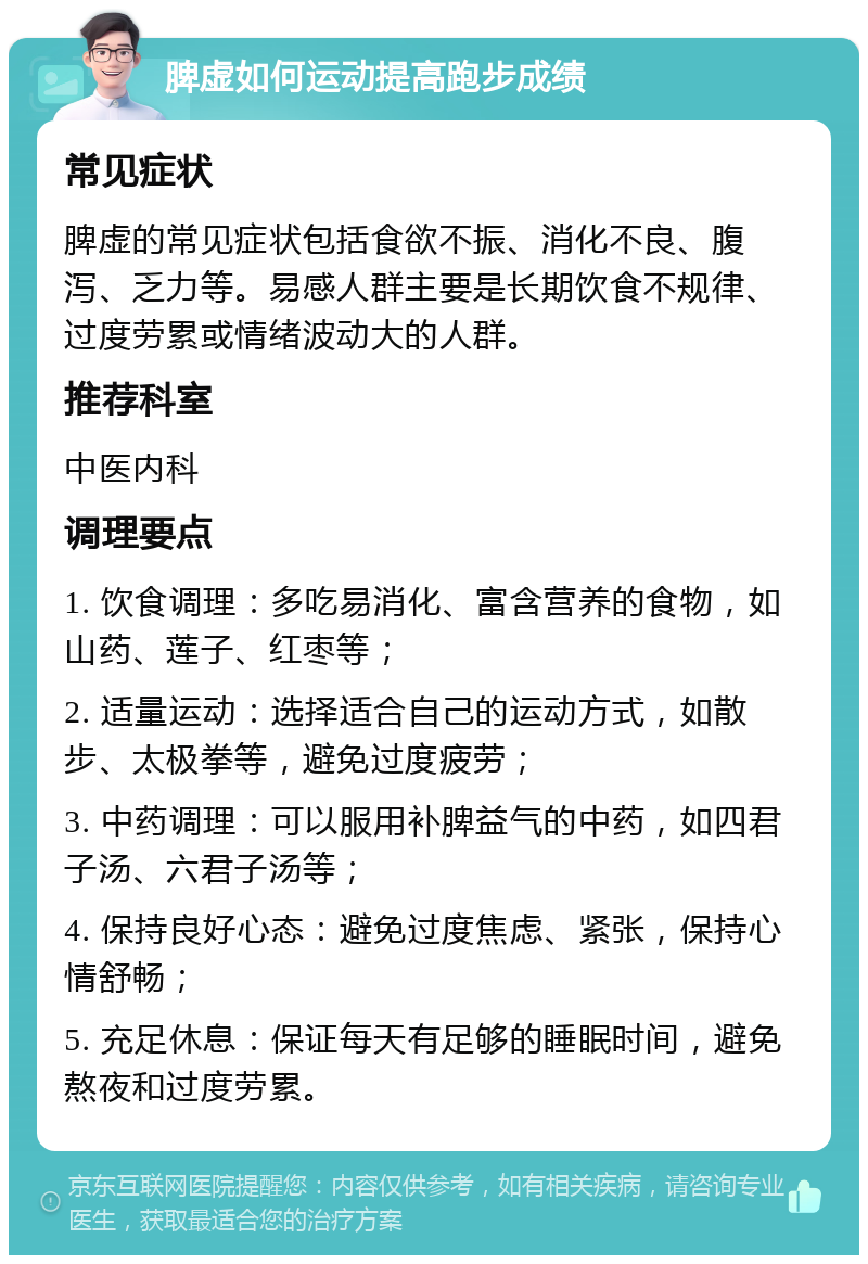 脾虚如何运动提高跑步成绩 常见症状 脾虚的常见症状包括食欲不振、消化不良、腹泻、乏力等。易感人群主要是长期饮食不规律、过度劳累或情绪波动大的人群。 推荐科室 中医内科 调理要点 1. 饮食调理：多吃易消化、富含营养的食物，如山药、莲子、红枣等； 2. 适量运动：选择适合自己的运动方式，如散步、太极拳等，避免过度疲劳； 3. 中药调理：可以服用补脾益气的中药，如四君子汤、六君子汤等； 4. 保持良好心态：避免过度焦虑、紧张，保持心情舒畅； 5. 充足休息：保证每天有足够的睡眠时间，避免熬夜和过度劳累。