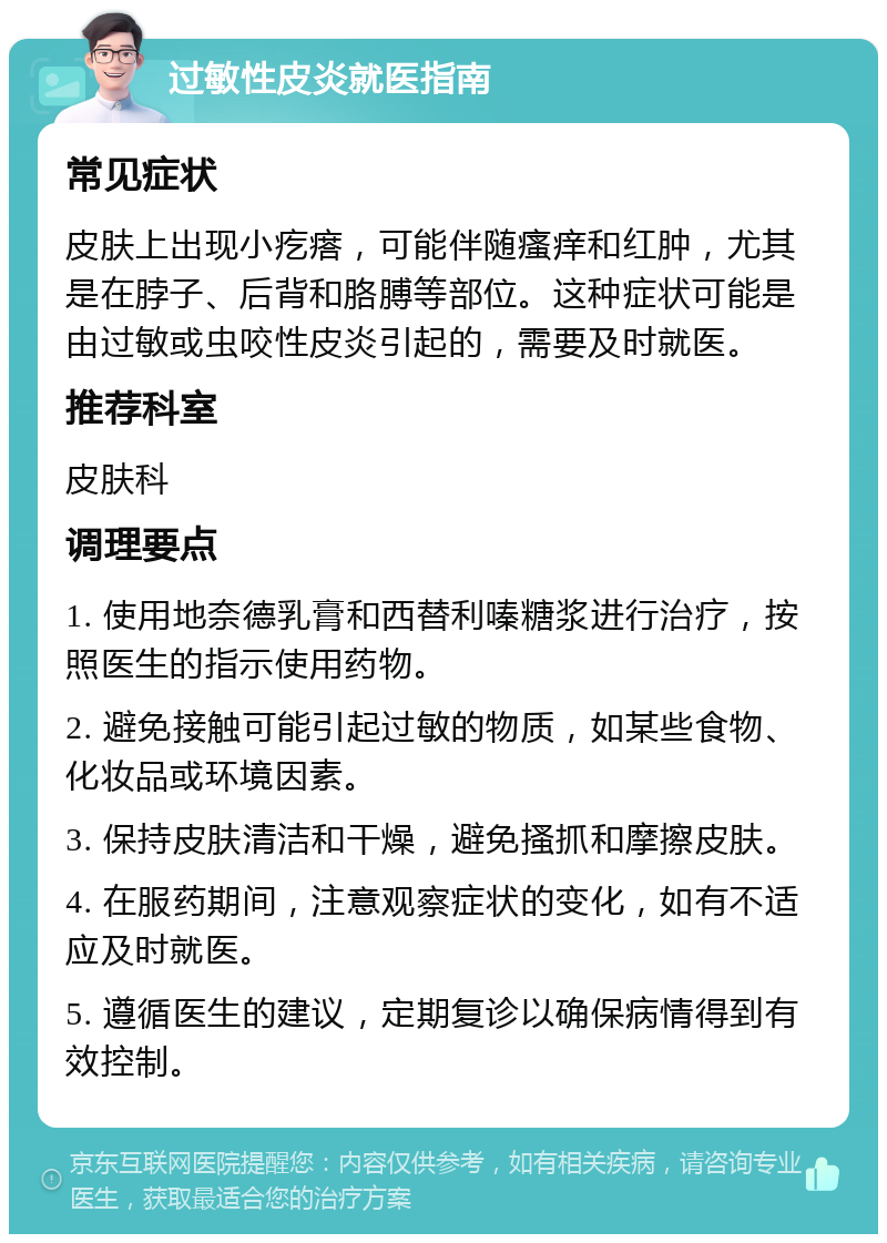 过敏性皮炎就医指南 常见症状 皮肤上出现小疙瘩，可能伴随瘙痒和红肿，尤其是在脖子、后背和胳膊等部位。这种症状可能是由过敏或虫咬性皮炎引起的，需要及时就医。 推荐科室 皮肤科 调理要点 1. 使用地奈德乳膏和西替利嗪糖浆进行治疗，按照医生的指示使用药物。 2. 避免接触可能引起过敏的物质，如某些食物、化妆品或环境因素。 3. 保持皮肤清洁和干燥，避免搔抓和摩擦皮肤。 4. 在服药期间，注意观察症状的变化，如有不适应及时就医。 5. 遵循医生的建议，定期复诊以确保病情得到有效控制。