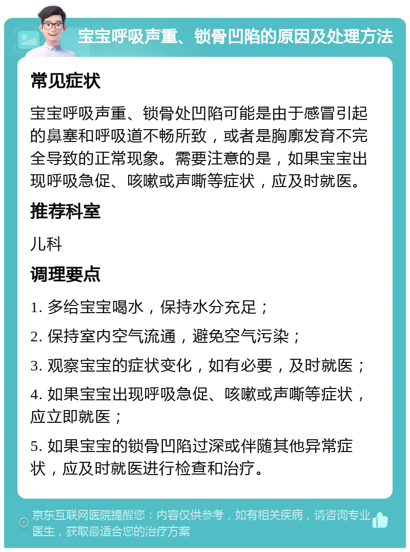 宝宝呼吸声重、锁骨凹陷的原因及处理方法 常见症状 宝宝呼吸声重、锁骨处凹陷可能是由于感冒引起的鼻塞和呼吸道不畅所致，或者是胸廓发育不完全导致的正常现象。需要注意的是，如果宝宝出现呼吸急促、咳嗽或声嘶等症状，应及时就医。 推荐科室 儿科 调理要点 1. 多给宝宝喝水，保持水分充足； 2. 保持室内空气流通，避免空气污染； 3. 观察宝宝的症状变化，如有必要，及时就医； 4. 如果宝宝出现呼吸急促、咳嗽或声嘶等症状，应立即就医； 5. 如果宝宝的锁骨凹陷过深或伴随其他异常症状，应及时就医进行检查和治疗。