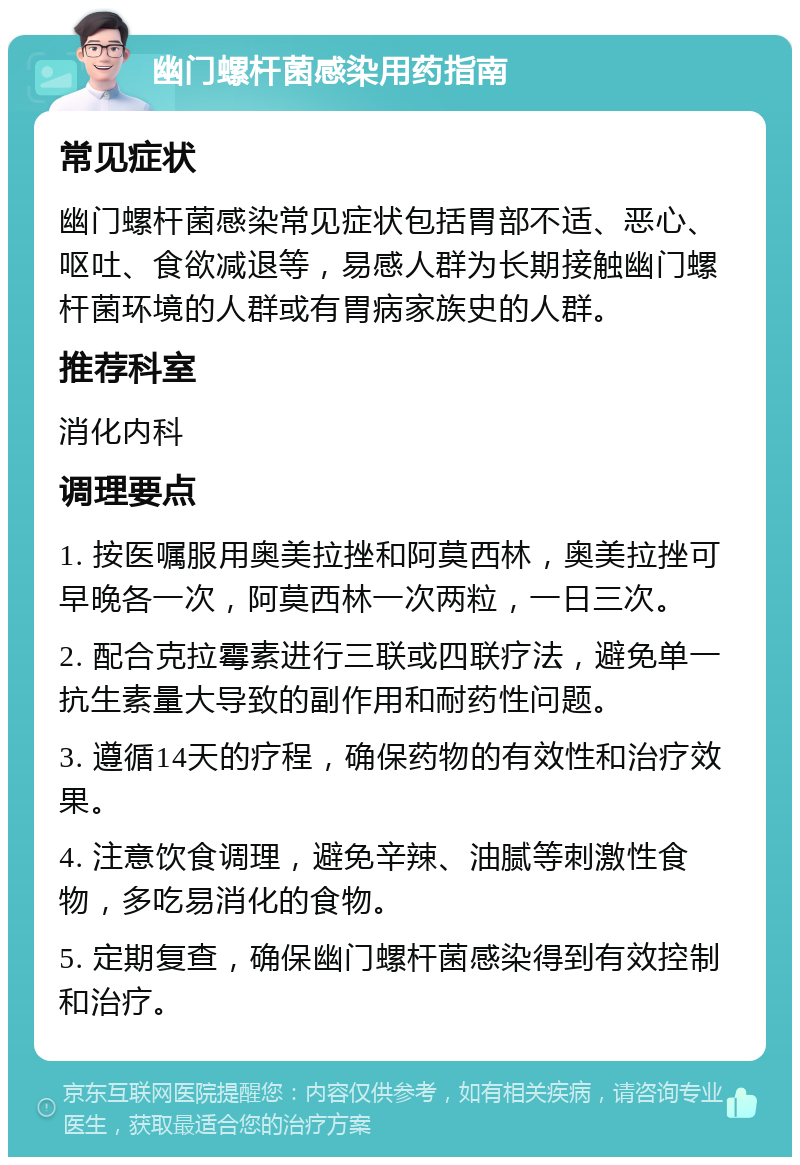 幽门螺杆菌感染用药指南 常见症状 幽门螺杆菌感染常见症状包括胃部不适、恶心、呕吐、食欲减退等，易感人群为长期接触幽门螺杆菌环境的人群或有胃病家族史的人群。 推荐科室 消化内科 调理要点 1. 按医嘱服用奥美拉挫和阿莫西林，奥美拉挫可早晚各一次，阿莫西林一次两粒，一日三次。 2. 配合克拉霉素进行三联或四联疗法，避免单一抗生素量大导致的副作用和耐药性问题。 3. 遵循14天的疗程，确保药物的有效性和治疗效果。 4. 注意饮食调理，避免辛辣、油腻等刺激性食物，多吃易消化的食物。 5. 定期复查，确保幽门螺杆菌感染得到有效控制和治疗。