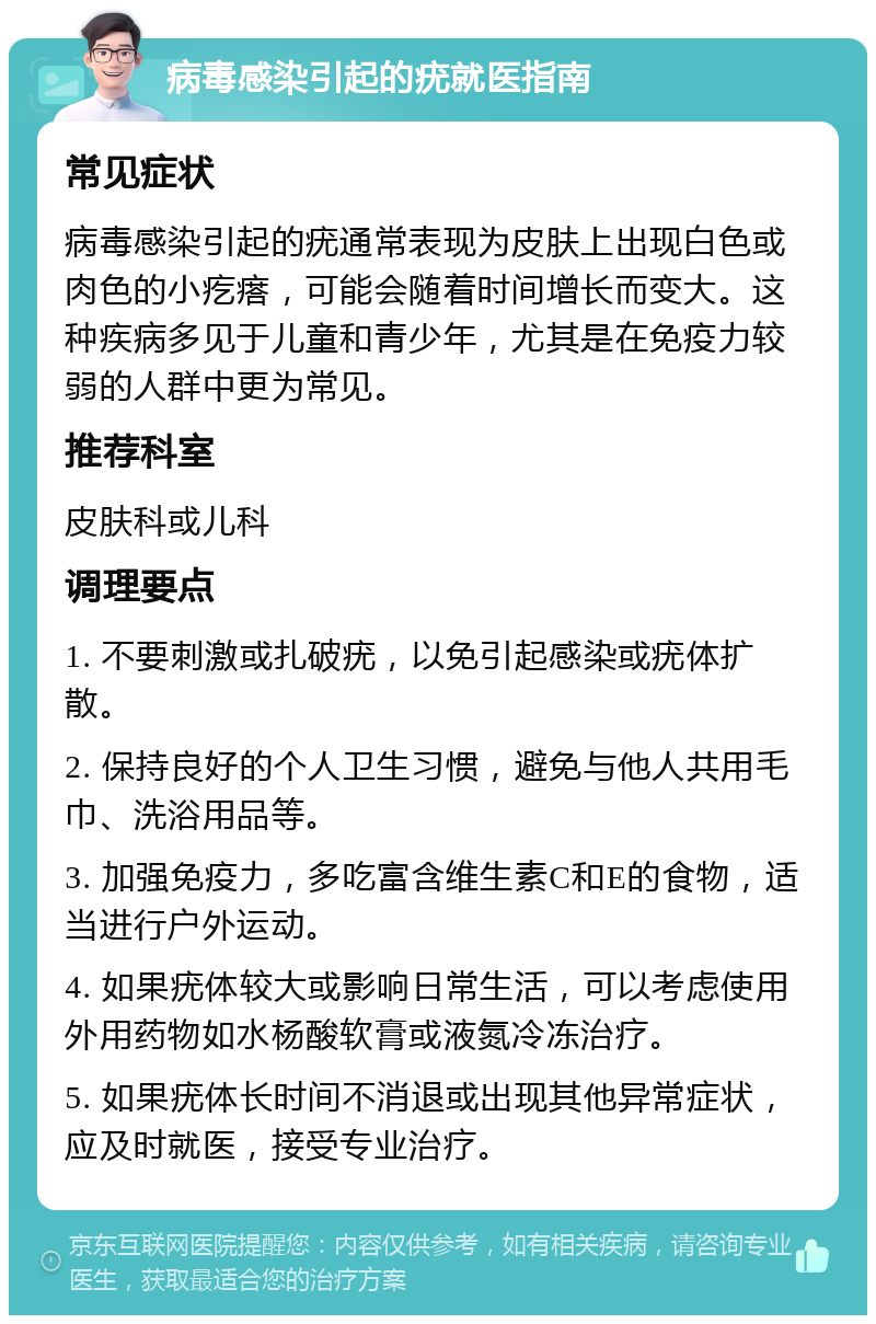 病毒感染引起的疣就医指南 常见症状 病毒感染引起的疣通常表现为皮肤上出现白色或肉色的小疙瘩，可能会随着时间增长而变大。这种疾病多见于儿童和青少年，尤其是在免疫力较弱的人群中更为常见。 推荐科室 皮肤科或儿科 调理要点 1. 不要刺激或扎破疣，以免引起感染或疣体扩散。 2. 保持良好的个人卫生习惯，避免与他人共用毛巾、洗浴用品等。 3. 加强免疫力，多吃富含维生素C和E的食物，适当进行户外运动。 4. 如果疣体较大或影响日常生活，可以考虑使用外用药物如水杨酸软膏或液氮冷冻治疗。 5. 如果疣体长时间不消退或出现其他异常症状，应及时就医，接受专业治疗。