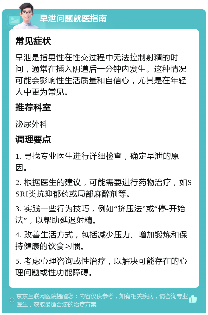 早泄问题就医指南 常见症状 早泄是指男性在性交过程中无法控制射精的时间，通常在插入阴道后一分钟内发生。这种情况可能会影响性生活质量和自信心，尤其是在年轻人中更为常见。 推荐科室 泌尿外科 调理要点 1. 寻找专业医生进行详细检查，确定早泄的原因。 2. 根据医生的建议，可能需要进行药物治疗，如SSRI类抗抑郁药或局部麻醉剂等。 3. 实践一些行为技巧，例如“挤压法”或“停-开始法”，以帮助延迟射精。 4. 改善生活方式，包括减少压力、增加锻炼和保持健康的饮食习惯。 5. 考虑心理咨询或性治疗，以解决可能存在的心理问题或性功能障碍。