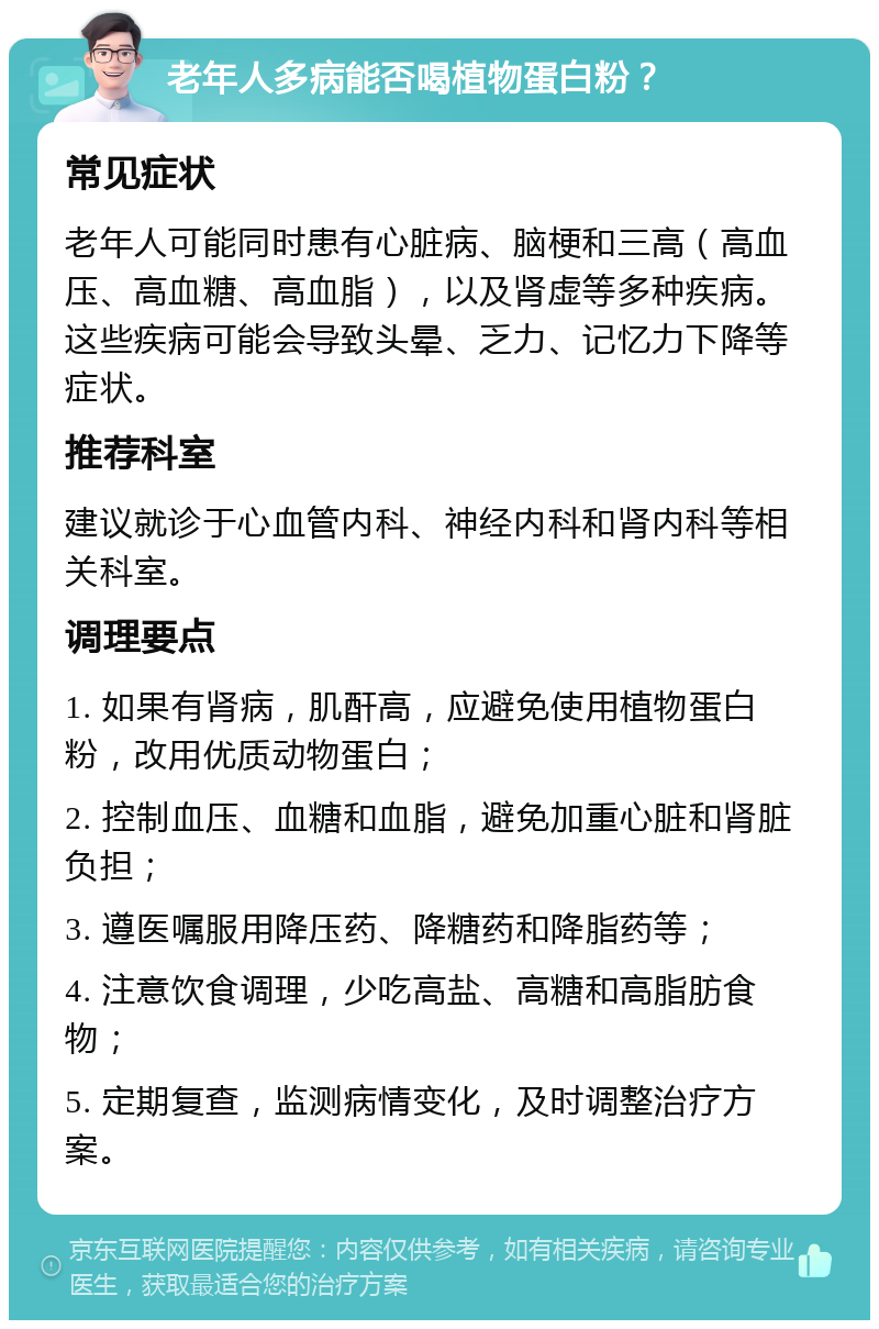 老年人多病能否喝植物蛋白粉？ 常见症状 老年人可能同时患有心脏病、脑梗和三高（高血压、高血糖、高血脂），以及肾虚等多种疾病。这些疾病可能会导致头晕、乏力、记忆力下降等症状。 推荐科室 建议就诊于心血管内科、神经内科和肾内科等相关科室。 调理要点 1. 如果有肾病，肌酐高，应避免使用植物蛋白粉，改用优质动物蛋白； 2. 控制血压、血糖和血脂，避免加重心脏和肾脏负担； 3. 遵医嘱服用降压药、降糖药和降脂药等； 4. 注意饮食调理，少吃高盐、高糖和高脂肪食物； 5. 定期复查，监测病情变化，及时调整治疗方案。