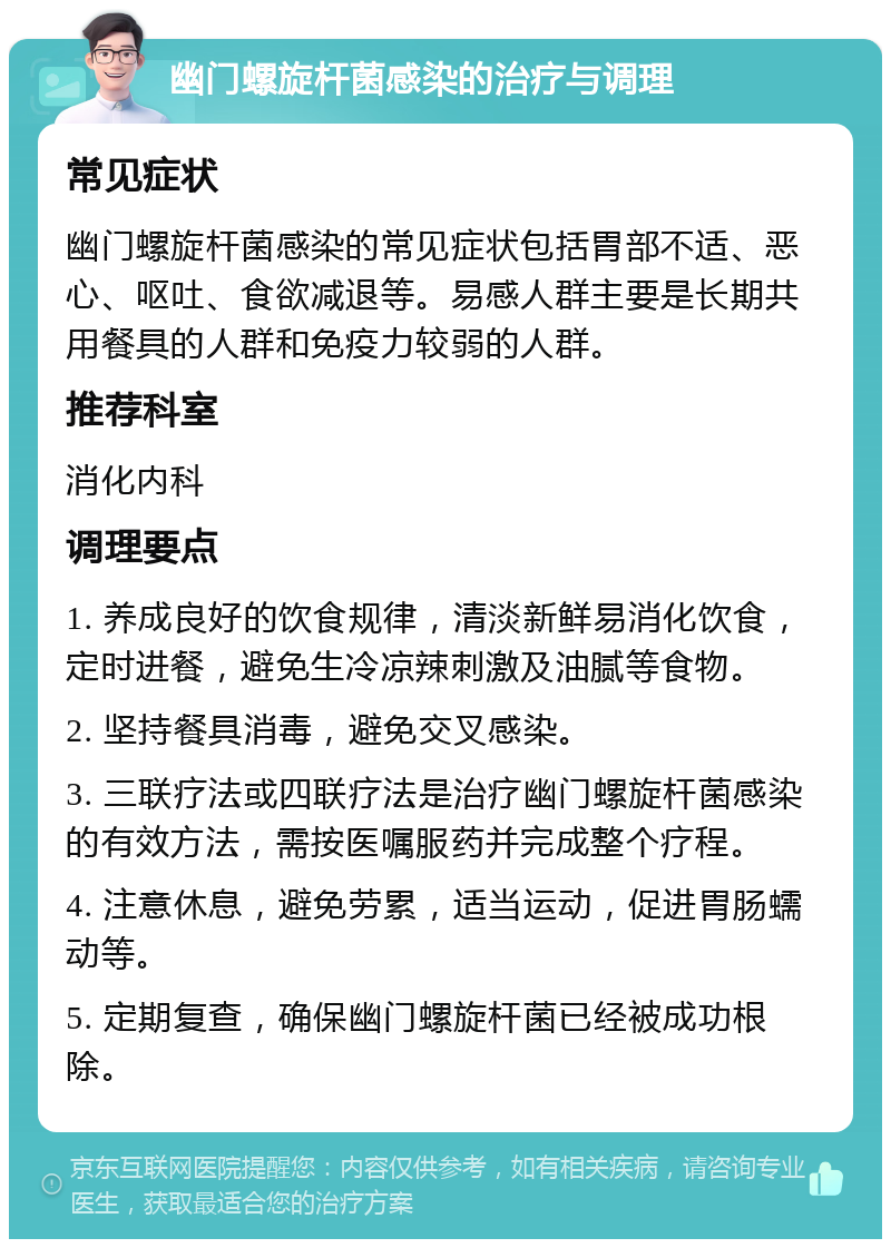 幽门螺旋杆菌感染的治疗与调理 常见症状 幽门螺旋杆菌感染的常见症状包括胃部不适、恶心、呕吐、食欲减退等。易感人群主要是长期共用餐具的人群和免疫力较弱的人群。 推荐科室 消化内科 调理要点 1. 养成良好的饮食规律，清淡新鲜易消化饮食，定时进餐，避免生冷凉辣刺激及油腻等食物。 2. 坚持餐具消毒，避免交叉感染。 3. 三联疗法或四联疗法是治疗幽门螺旋杆菌感染的有效方法，需按医嘱服药并完成整个疗程。 4. 注意休息，避免劳累，适当运动，促进胃肠蠕动等。 5. 定期复查，确保幽门螺旋杆菌已经被成功根除。