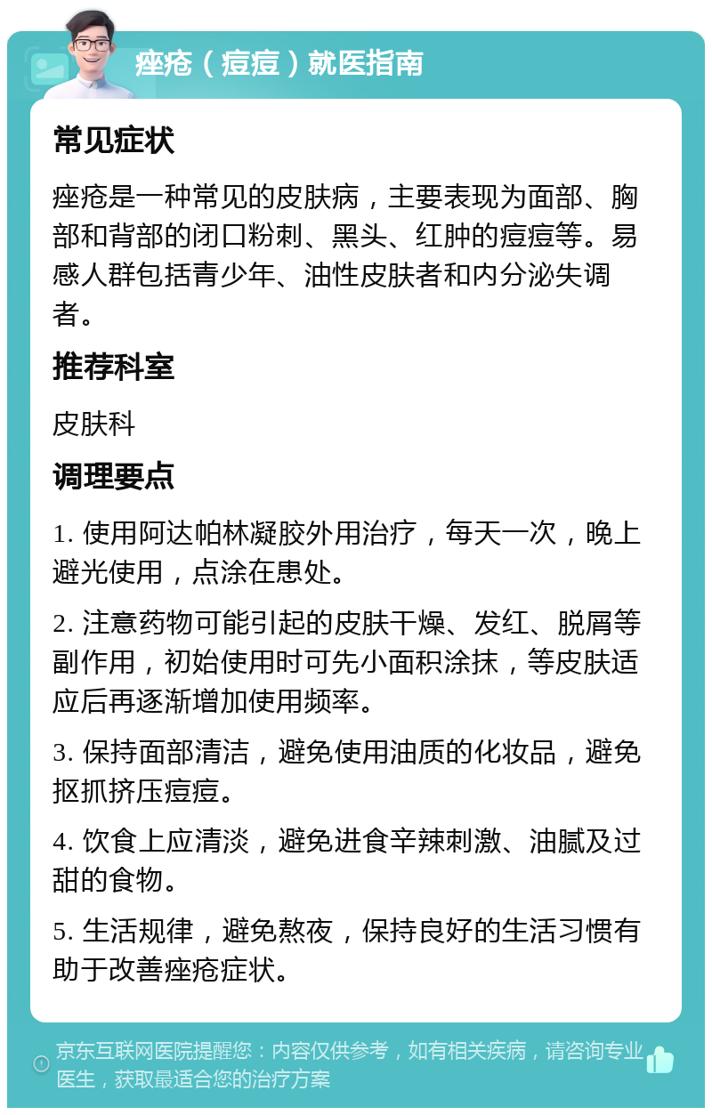 痤疮（痘痘）就医指南 常见症状 痤疮是一种常见的皮肤病，主要表现为面部、胸部和背部的闭口粉刺、黑头、红肿的痘痘等。易感人群包括青少年、油性皮肤者和内分泌失调者。 推荐科室 皮肤科 调理要点 1. 使用阿达帕林凝胶外用治疗，每天一次，晚上避光使用，点涂在患处。 2. 注意药物可能引起的皮肤干燥、发红、脱屑等副作用，初始使用时可先小面积涂抹，等皮肤适应后再逐渐增加使用频率。 3. 保持面部清洁，避免使用油质的化妆品，避免抠抓挤压痘痘。 4. 饮食上应清淡，避免进食辛辣刺激、油腻及过甜的食物。 5. 生活规律，避免熬夜，保持良好的生活习惯有助于改善痤疮症状。