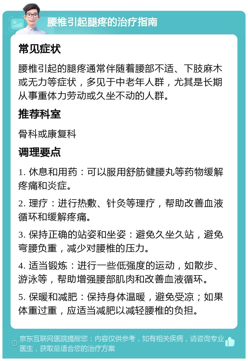 腰椎引起腿疼的治疗指南 常见症状 腰椎引起的腿疼通常伴随着腰部不适、下肢麻木或无力等症状，多见于中老年人群，尤其是长期从事重体力劳动或久坐不动的人群。 推荐科室 骨科或康复科 调理要点 1. 休息和用药：可以服用舒筋健腰丸等药物缓解疼痛和炎症。 2. 理疗：进行热敷、针灸等理疗，帮助改善血液循环和缓解疼痛。 3. 保持正确的站姿和坐姿：避免久坐久站，避免弯腰负重，减少对腰椎的压力。 4. 适当锻炼：进行一些低强度的运动，如散步、游泳等，帮助增强腰部肌肉和改善血液循环。 5. 保暖和减肥：保持身体温暖，避免受凉；如果体重过重，应适当减肥以减轻腰椎的负担。