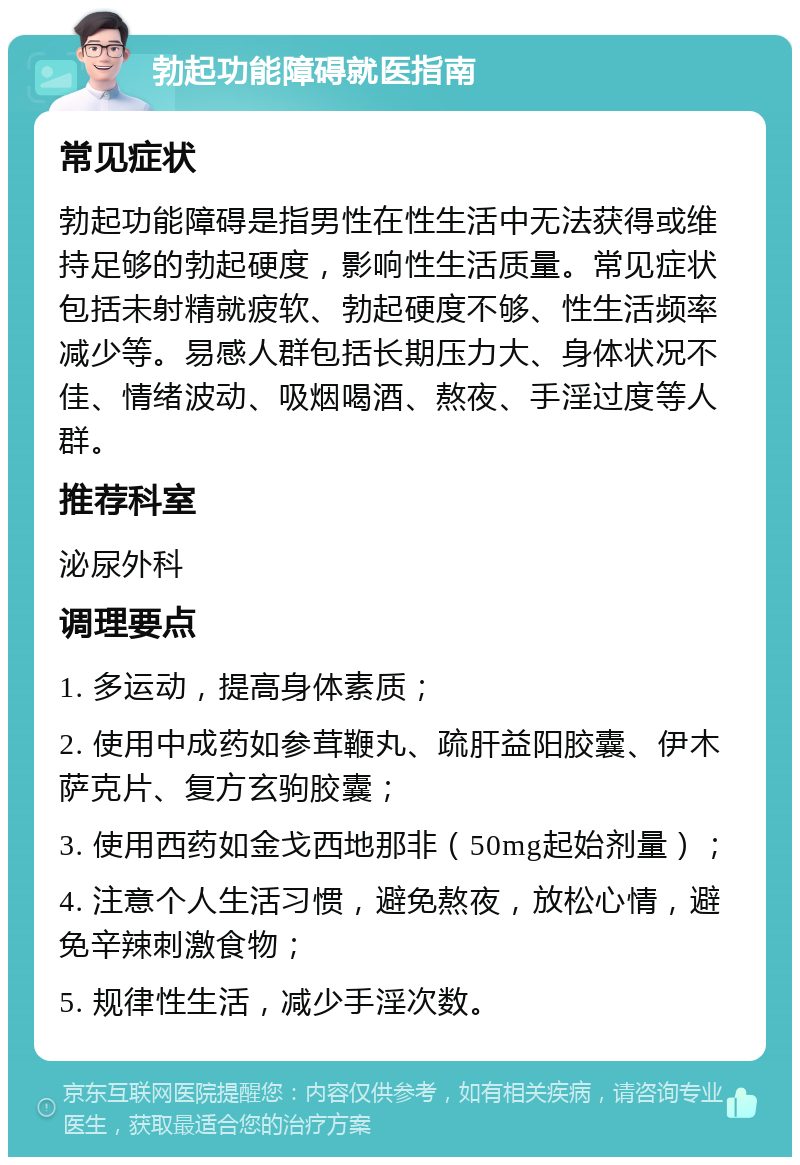 勃起功能障碍就医指南 常见症状 勃起功能障碍是指男性在性生活中无法获得或维持足够的勃起硬度，影响性生活质量。常见症状包括未射精就疲软、勃起硬度不够、性生活频率减少等。易感人群包括长期压力大、身体状况不佳、情绪波动、吸烟喝酒、熬夜、手淫过度等人群。 推荐科室 泌尿外科 调理要点 1. 多运动，提高身体素质； 2. 使用中成药如参茸鞭丸、疏肝益阳胶囊、伊木萨克片、复方玄驹胶囊； 3. 使用西药如金戈西地那非（50mg起始剂量）； 4. 注意个人生活习惯，避免熬夜，放松心情，避免辛辣刺激食物； 5. 规律性生活，减少手淫次数。