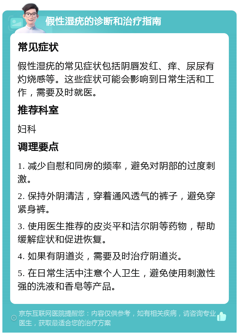 假性湿疣的诊断和治疗指南 常见症状 假性湿疣的常见症状包括阴唇发红、痒、尿尿有灼烧感等。这些症状可能会影响到日常生活和工作，需要及时就医。 推荐科室 妇科 调理要点 1. 减少自慰和同房的频率，避免对阴部的过度刺激。 2. 保持外阴清洁，穿着通风透气的裤子，避免穿紧身裤。 3. 使用医生推荐的皮炎平和洁尔阴等药物，帮助缓解症状和促进恢复。 4. 如果有阴道炎，需要及时治疗阴道炎。 5. 在日常生活中注意个人卫生，避免使用刺激性强的洗液和香皂等产品。