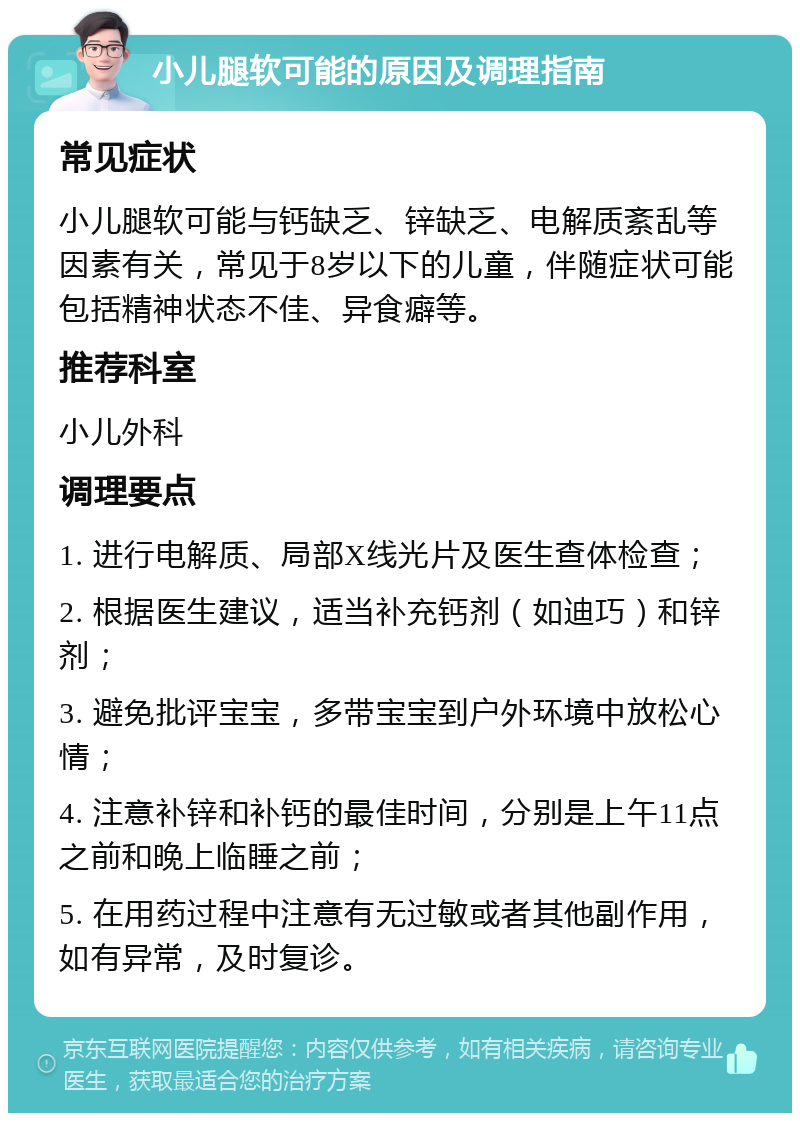 小儿腿软可能的原因及调理指南 常见症状 小儿腿软可能与钙缺乏、锌缺乏、电解质紊乱等因素有关，常见于8岁以下的儿童，伴随症状可能包括精神状态不佳、异食癖等。 推荐科室 小儿外科 调理要点 1. 进行电解质、局部X线光片及医生查体检查； 2. 根据医生建议，适当补充钙剂（如迪巧）和锌剂； 3. 避免批评宝宝，多带宝宝到户外环境中放松心情； 4. 注意补锌和补钙的最佳时间，分别是上午11点之前和晚上临睡之前； 5. 在用药过程中注意有无过敏或者其他副作用，如有异常，及时复诊。