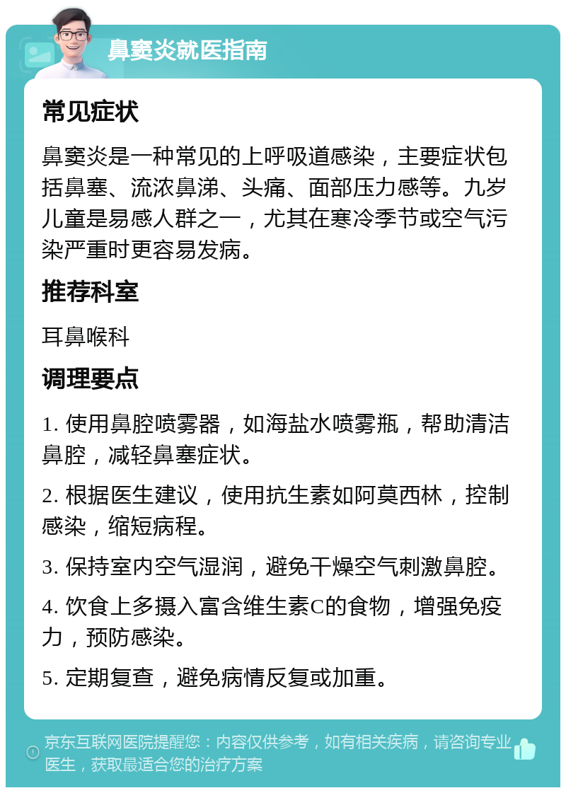 鼻窦炎就医指南 常见症状 鼻窦炎是一种常见的上呼吸道感染，主要症状包括鼻塞、流浓鼻涕、头痛、面部压力感等。九岁儿童是易感人群之一，尤其在寒冷季节或空气污染严重时更容易发病。 推荐科室 耳鼻喉科 调理要点 1. 使用鼻腔喷雾器，如海盐水喷雾瓶，帮助清洁鼻腔，减轻鼻塞症状。 2. 根据医生建议，使用抗生素如阿莫西林，控制感染，缩短病程。 3. 保持室内空气湿润，避免干燥空气刺激鼻腔。 4. 饮食上多摄入富含维生素C的食物，增强免疫力，预防感染。 5. 定期复查，避免病情反复或加重。