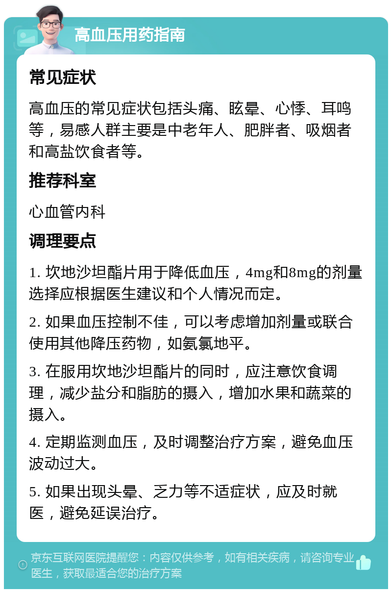 高血压用药指南 常见症状 高血压的常见症状包括头痛、眩晕、心悸、耳鸣等，易感人群主要是中老年人、肥胖者、吸烟者和高盐饮食者等。 推荐科室 心血管内科 调理要点 1. 坎地沙坦酯片用于降低血压，4mg和8mg的剂量选择应根据医生建议和个人情况而定。 2. 如果血压控制不佳，可以考虑增加剂量或联合使用其他降压药物，如氨氯地平。 3. 在服用坎地沙坦酯片的同时，应注意饮食调理，减少盐分和脂肪的摄入，增加水果和蔬菜的摄入。 4. 定期监测血压，及时调整治疗方案，避免血压波动过大。 5. 如果出现头晕、乏力等不适症状，应及时就医，避免延误治疗。