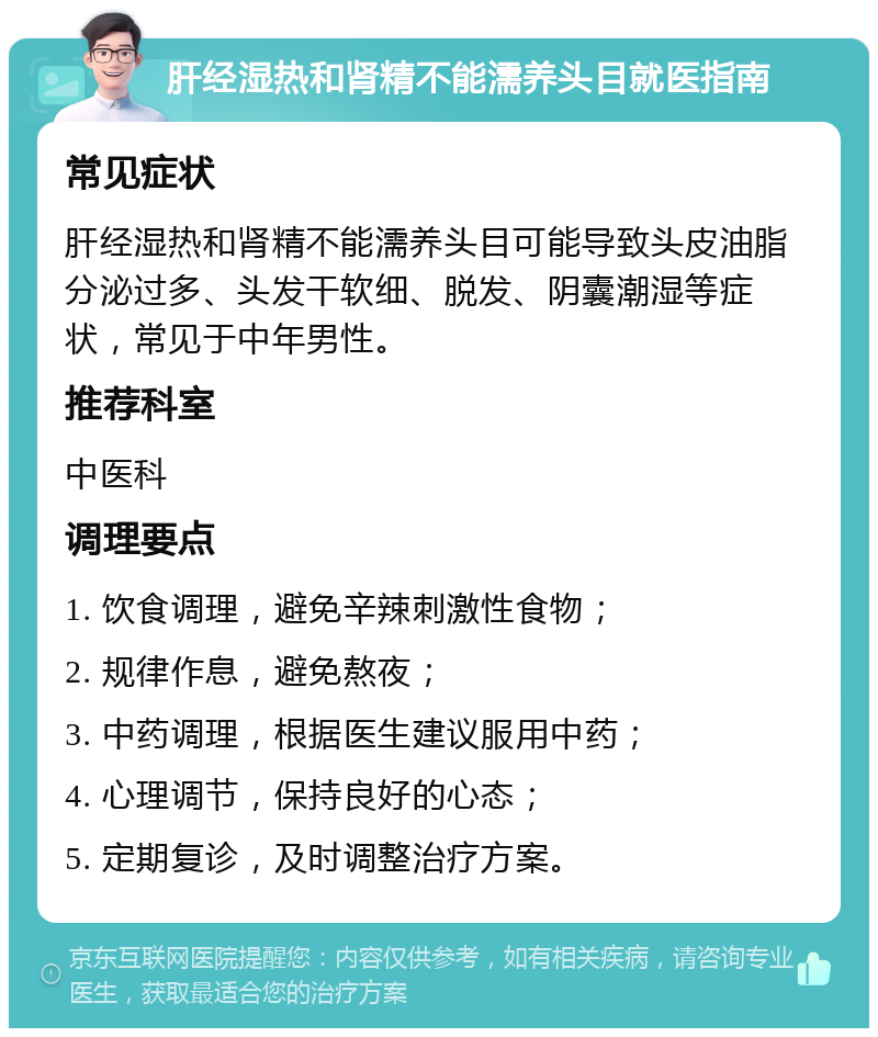 肝经湿热和肾精不能濡养头目就医指南 常见症状 肝经湿热和肾精不能濡养头目可能导致头皮油脂分泌过多、头发干软细、脱发、阴囊潮湿等症状，常见于中年男性。 推荐科室 中医科 调理要点 1. 饮食调理，避免辛辣刺激性食物； 2. 规律作息，避免熬夜； 3. 中药调理，根据医生建议服用中药； 4. 心理调节，保持良好的心态； 5. 定期复诊，及时调整治疗方案。